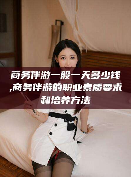 儋州商务伴游一般一天多少钱,商务伴游的职业素质要求和培养方法