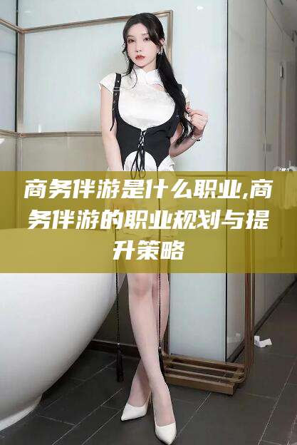 儋州商务伴游是什么职业,商务伴游的职业规划与提升策略