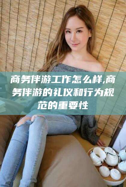 儋州商务伴游工作怎么样,商务伴游的礼仪和行为规范的重要性