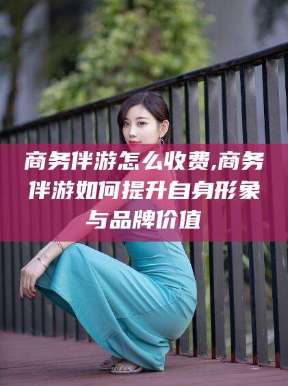 儋州商务伴游怎么收费,商务伴游如何提升自身形象与品牌价值