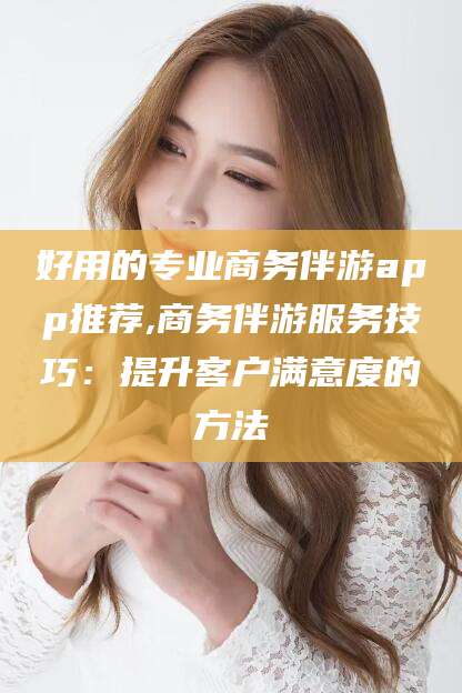 儋州好用的专业商务伴游app推荐,商务伴游服务技巧：提升客户满意度的方法