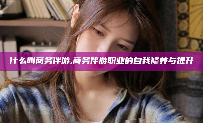 儋州什么叫商务伴游,商务伴游职业的自我修养与提升