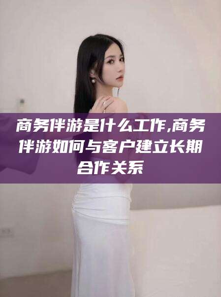儋州商务伴游是什么工作,商务伴游如何与客户建立长期合作关系
