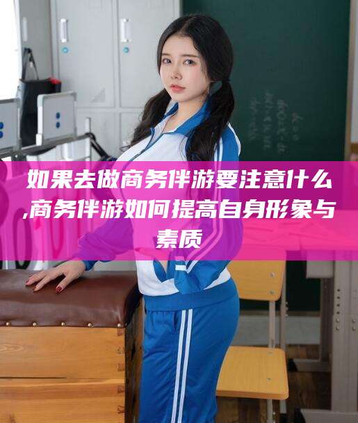 儋州如果去做商务伴游要注意什么,商务伴游如何提高自身形象与素质