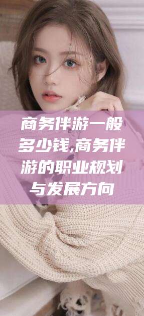 儋州商务伴游一般多少钱,商务伴游的职业规划与发展方向