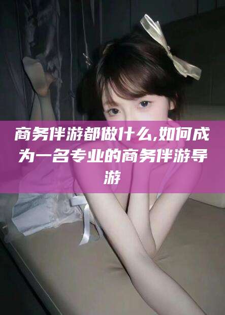 儋州商务伴游都做什么,如何成为一名专业的商务伴游导游