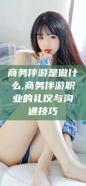 儋州商务伴游是做什么,商务伴游职业的礼仪与沟通技巧