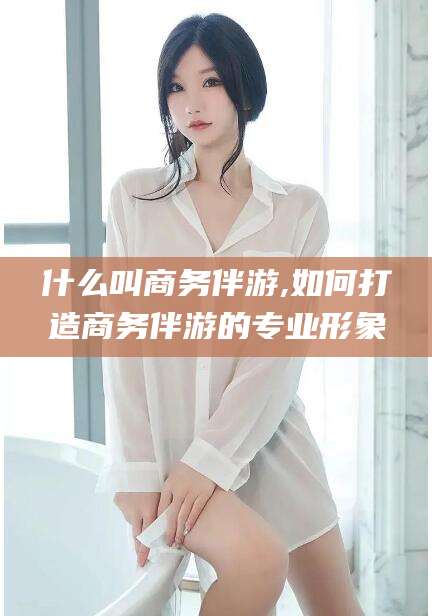 儋州什么叫商务伴游,如何打造商务伴游的专业形象