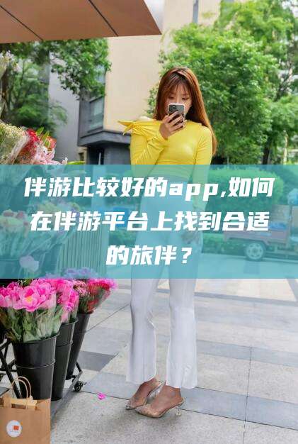 儋州伴游比较好的app,如何在伴游平台上找到合适的旅伴？