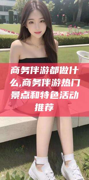 儋州商务伴游都做什么,商务伴游热门景点和特色活动推荐