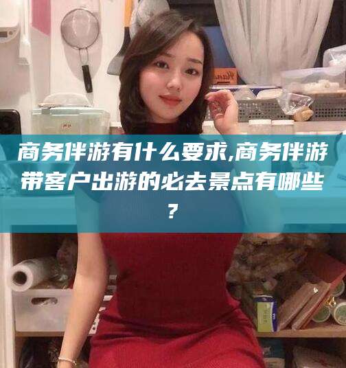 儋州商务伴游有什么要求,商务伴游带客户出游的必去景点有哪些?