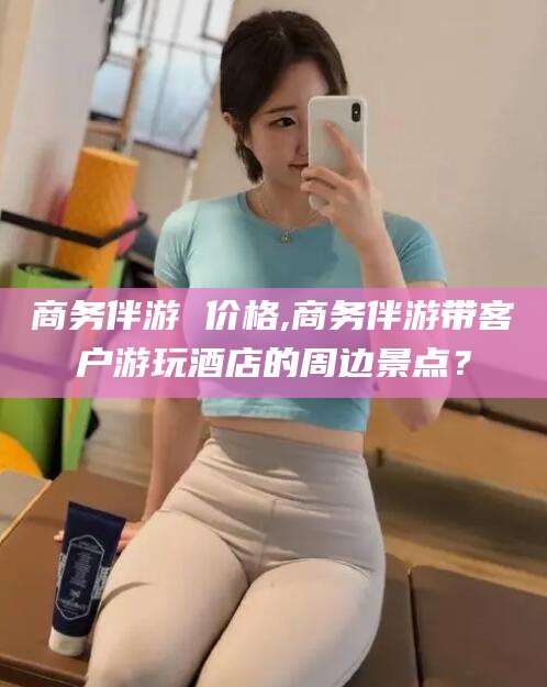 儋州商务伴游 价格,商务伴游带客户游玩酒店的周边景点？