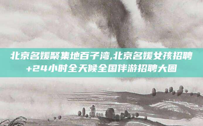 儋州北京名媛聚集地百子湾,北京名媛女孩招聘+24小时全天候全国伴游招聘大圈