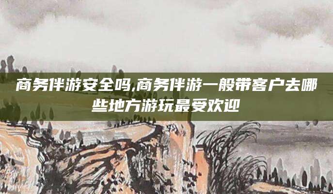 儋州商务伴游安全吗,商务伴游一般带客户去哪些地方游玩最受欢迎