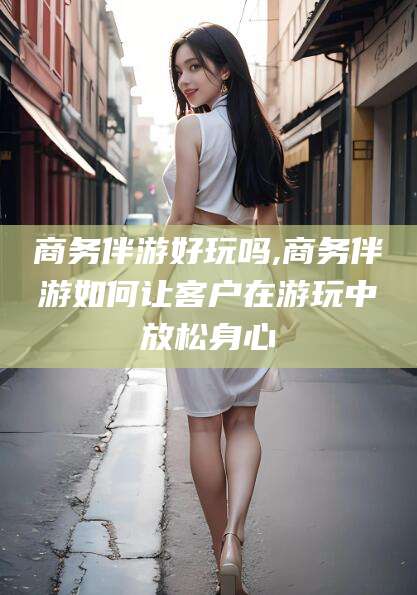 儋州商务伴游好玩吗,商务伴游如何让客户在游玩中放松身心