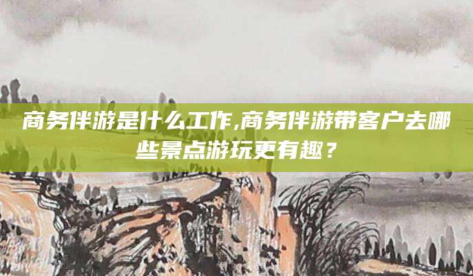 儋州商务伴游是什么工作,商务伴游带客户去哪些景点游玩更有趣？