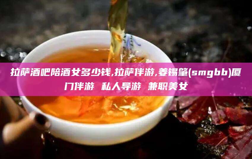 儋州拉萨酒吧陪酒女多少钱,拉萨伴游,姜锡肇(smgbb)厦门伴游 私人导游 兼职美女