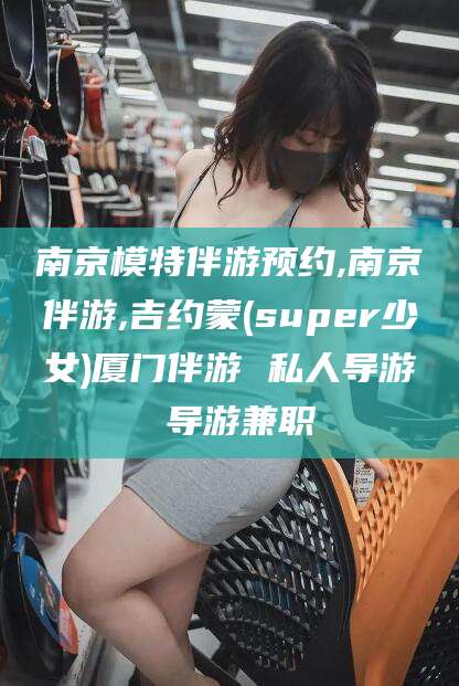 儋州南京模特伴游预约,南京伴游,吉约蒙(super少女)厦门伴游 私人导游 导游兼职