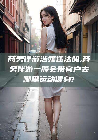 儋州商务伴游涉嫌违法吗,商务伴游一般会带客户去哪里运动健身?