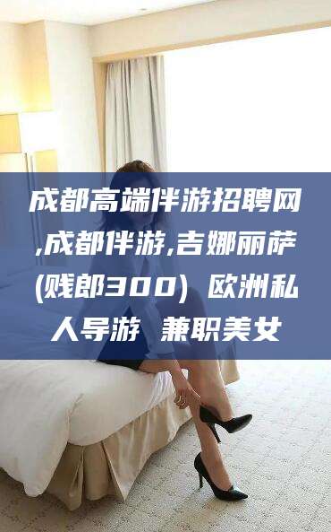 儋州成都高端伴游招聘网,成都伴游,吉娜丽萨(贱郎300) 欧洲私人导游 兼职美女