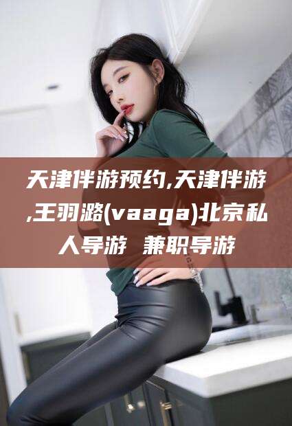 儋州天津伴游预约,天津伴游,王羽潞(vaaga)北京私人导游 兼职导游