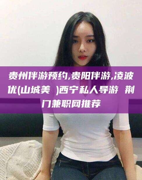 儋州贵州伴游预约,贵阳伴游,凌波优(山城美姫)西宁私人导游 荆门兼职网推荐