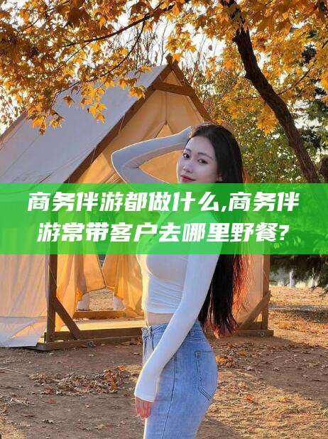 儋州商务伴游都做什么,商务伴游常带客户去哪里野餐?