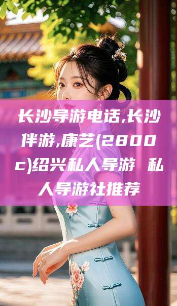 儋州长沙导游电话,长沙伴游,康艺(2800c)绍兴私人导游 私人导游社推荐