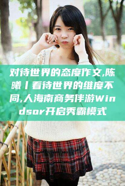 儋州对待世界的态度作文,陈曦丨看待世界的维度不同,人海南商务伴游Windsor开启秀霸模式