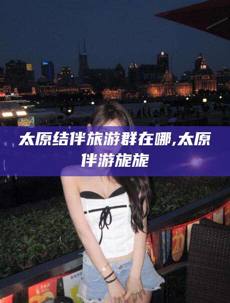 儋州太原结伴旅游群在哪,太原伴游旎旎