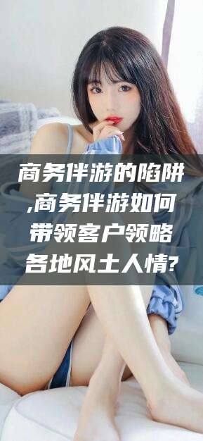 儋州商务伴游的陷阱,商务伴游如何带领客户领略各地风土人情?