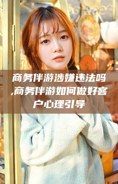 儋州商务伴游涉嫌违法吗,商务伴游如何做好客户心理引导