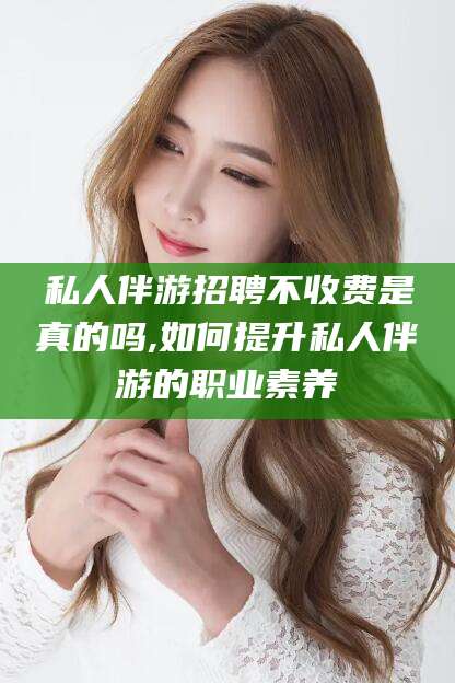儋州私人伴游招聘不收费是真的吗,如何提升私人伴游的职业素养