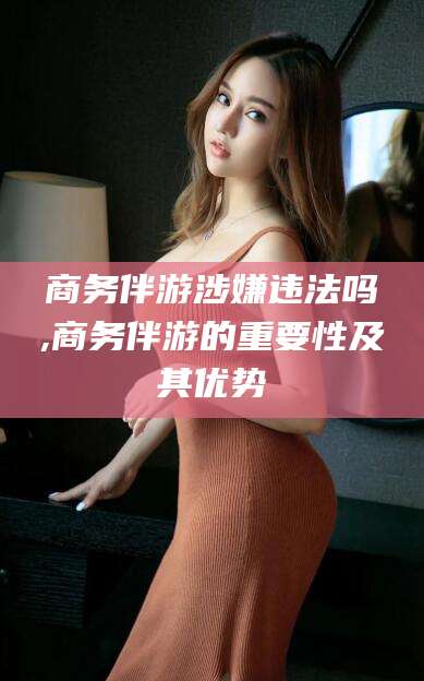 儋州商务伴游涉嫌违法吗,商务伴游的重要性及其优势