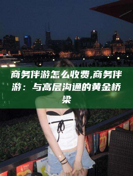 儋州商务伴游怎么收费,商务伴游：与高层沟通的黄金桥梁