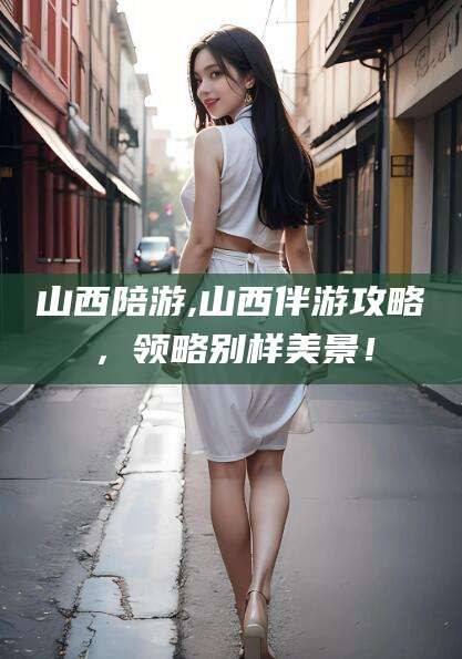 儋州山西陪游,山西伴游攻略，领略别样美景！