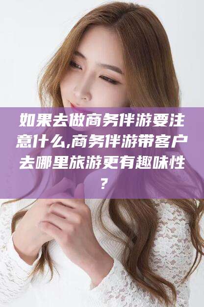 儋州如果去做商务伴游要注意什么,商务伴游带客户去哪里旅游更有趣味性？