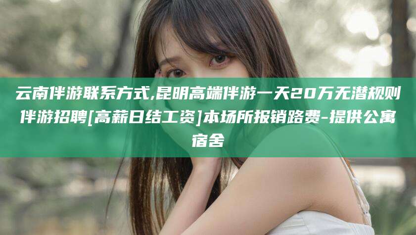儋州云南伴游联系方式,昆明高端伴游一天20万无潜规则伴游招聘[高薪日结工资]本场所报销路费-提供公寓宿舍