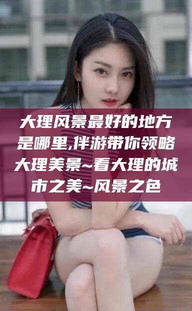 儋州大理风景最好的地方是哪里,伴游带你领略大理美景~看大理的城市之美~风景之色