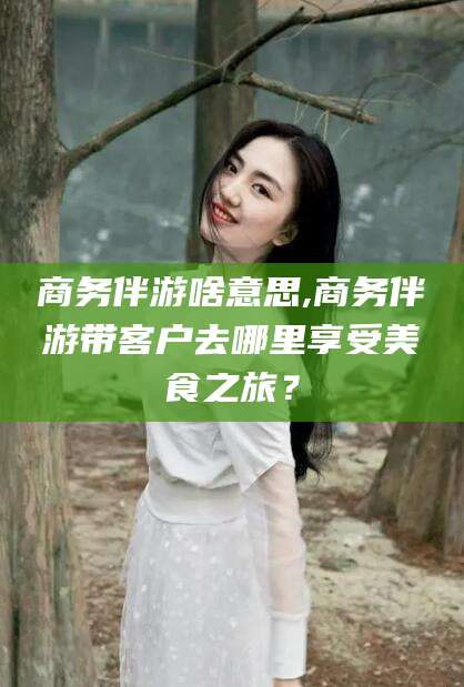 儋州商务伴游啥意思,商务伴游带客户去哪里享受美食之旅？