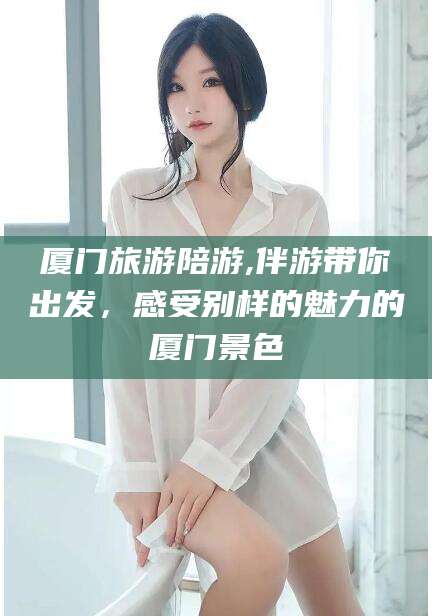 儋州厦门旅游陪游,伴游带你出发，感受别样的魅力的厦门景色