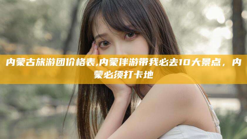 儋州内蒙古旅游团价格表,内蒙伴游带我必去10大景点，内蒙必须打卡地