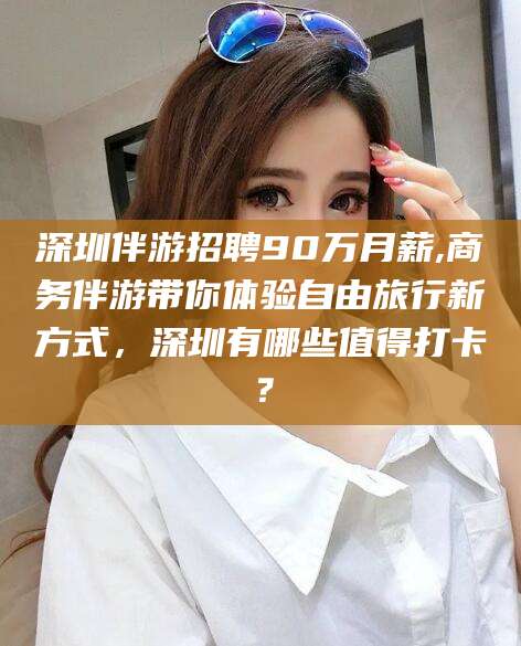 儋州深圳伴游招聘90万月薪,商务伴游带你体验自由旅行新方式，深圳有哪些值得打卡？