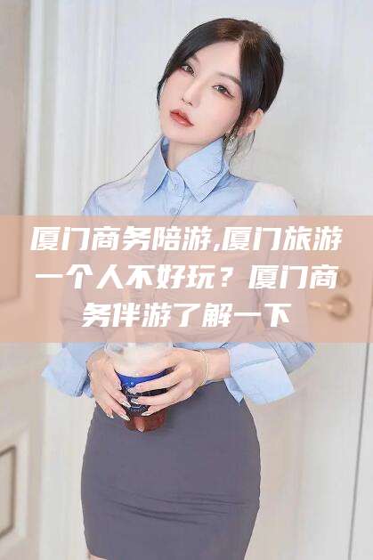 儋州厦门商务陪游,厦门旅游一个人不好玩？厦门商务伴游了解一下