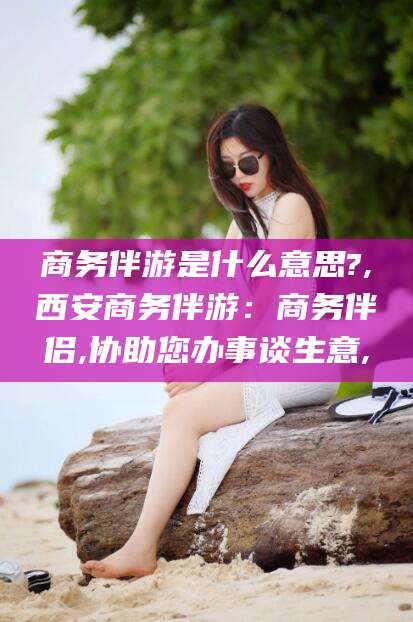 儋州商务伴游是什么意思?,西安商务伴游：商务伴侣,协助您办事谈生意,
