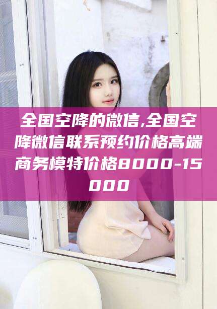 儋州全国空降的微信,全国空降微信联系预约价格高端商务模特价格8000-15000