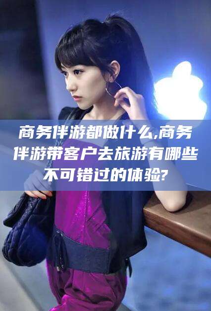 儋州商务伴游都做什么,商务伴游带客户去旅游有哪些不可错过的体验?