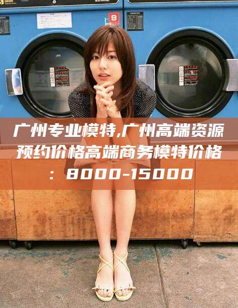 儋州广州专业模特,广州高端资源预约价格高端商务模特价格：8000-15000