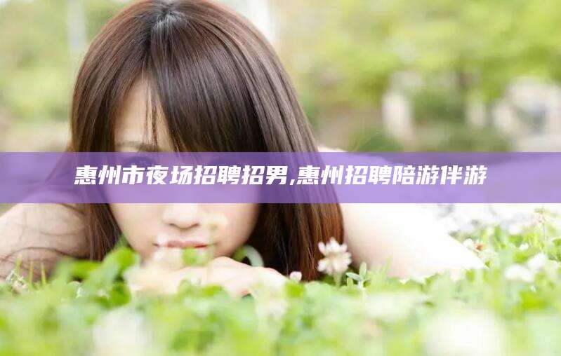 儋州惠州市夜场招聘招男,惠州招聘陪游伴游