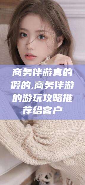 儋州商务伴游真的假的,商务伴游的游玩攻略推荐给客户